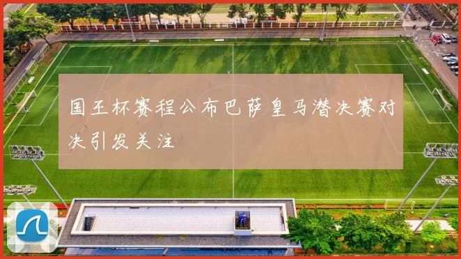 国王杯赛程公布巴萨皇马潜决赛对决引发关注