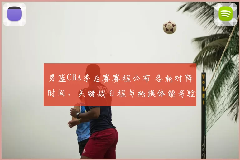 男篮CBA季后赛赛程公布 各轮对阵时间、关键战日程与轮换体能考验