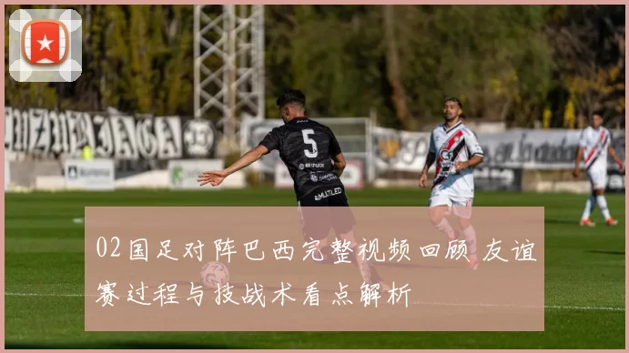 02国足对阵巴西完整视频回顾 友谊赛过程与技战术看点解析