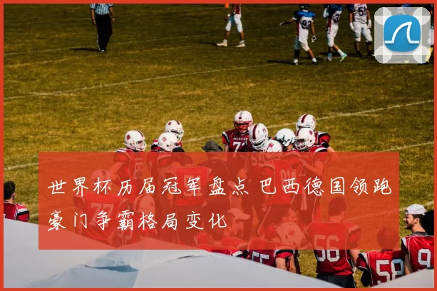 世界杯历届冠军盘点 巴西德国领跑豪门争霸格局变化
