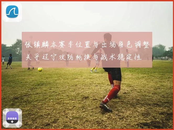 张镇麟本赛季位置与出场角色调整关乎辽宁攻防轮换与战术稳定性