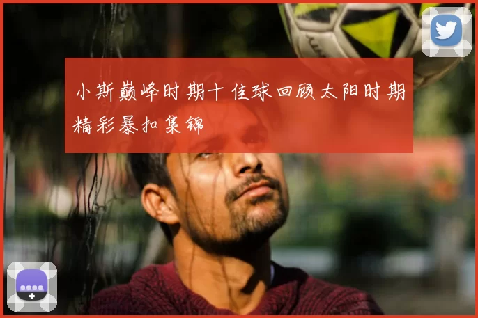 小斯巅峰时期十佳球回顾太阳时期精彩暴扣集锦