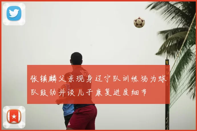 张镇麟父亲现身辽宁队训练场为球队鼓劲并谈儿子康复进度细节