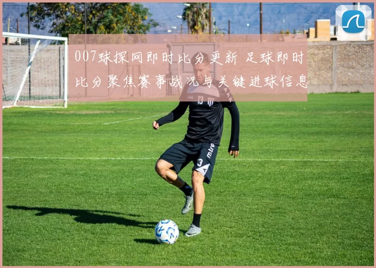 007球探网即时比分更新 足球即时比分聚焦赛事战况与关键进球信息