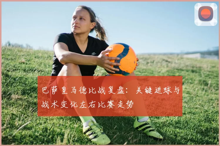 巴萨皇马德比战复盘：关键进球与战术变化左右比赛走势