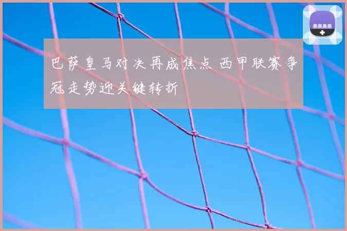 巴萨皇马对决再成焦点 西甲联赛争冠走势迎关键转折