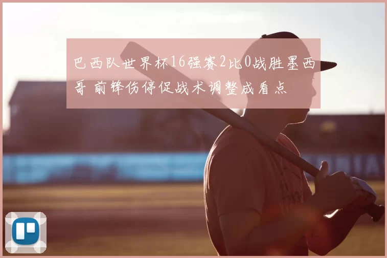 巴西队世界杯16强赛2比0战胜墨西哥 前锋伤停促战术调整成看点