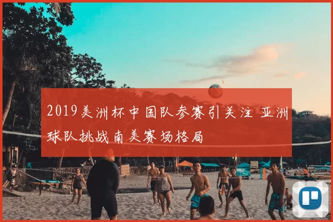 2019美洲杯中国队参赛引关注 亚洲球队挑战南美赛场格局