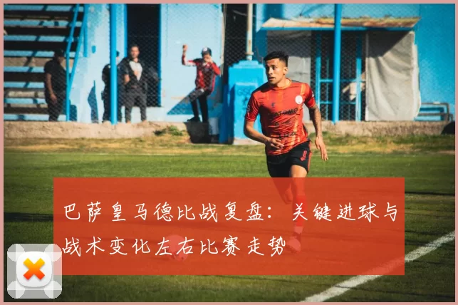 巴萨皇马德比战复盘：关键进球与战术变化左右比赛走势