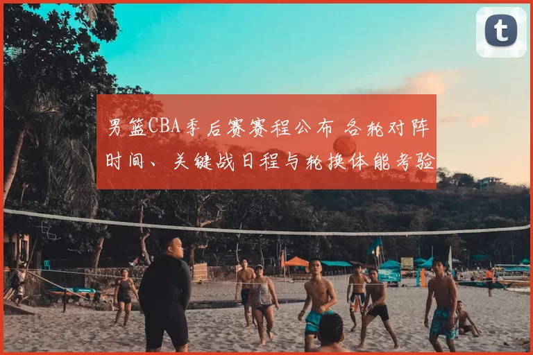 男篮CBA季后赛赛程公布 各轮对阵时间、关键战日程与轮换体能考验