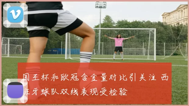 国王杯和欧冠含金量对比引关注 西班牙球队双线表现受检验