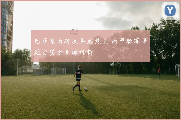 巴萨皇马对决再成焦点 西甲联赛争冠走势迎关键转折