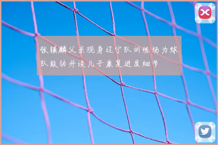 张镇麟父亲现身辽宁队训练场为球队鼓劲并谈儿子康复进度细节